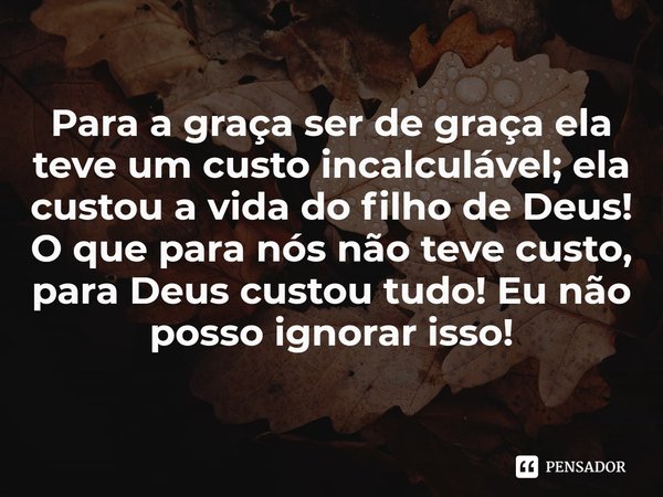 ⁠Para a graça ser de graça ela teve um custo incalculável; ela custou a vida do filho de Deus! O que para nós não teve custo, para Deus custou tudo! Eu não poss... Frase de Rogerio Cerqueira Jr.