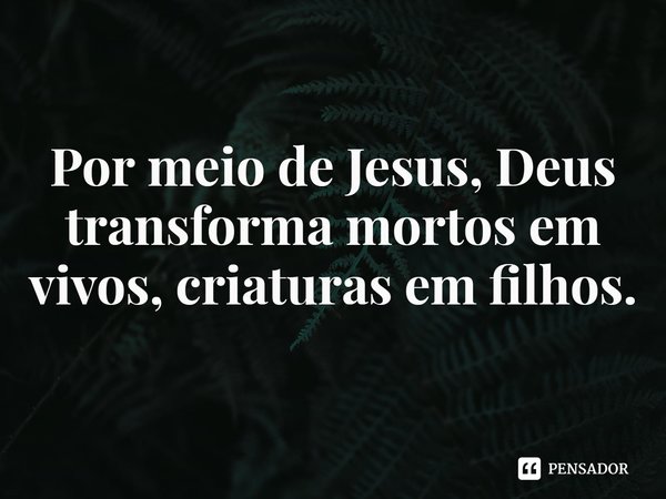 ⁠Por meio de Jesus, Deus transforma mortos em vivos, criaturas em filhos.... Frase de Rogerio Cerqueira Jr.