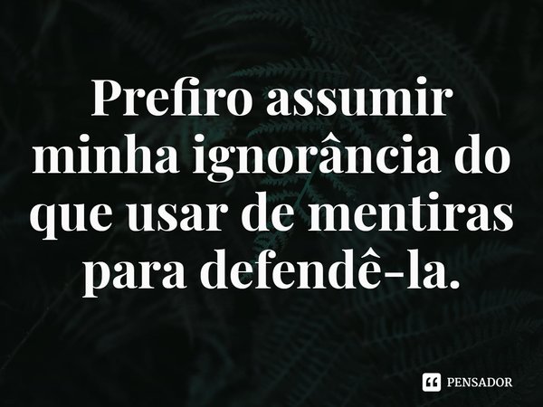 ⁠Prefiro assumir minha ignorância do que usar de mentiras para defendê-la.... Frase de Rogerio Cerqueira Jr.