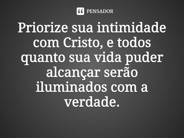 ⁠Priorize sua intimidade com Cristo, e todos quanto sua vida puder alcançar serão iluminados com a verdade.... Frase de Rogerio Cerqueira Jr.