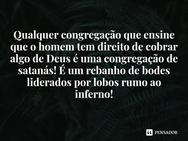 ⁠Qualquer congregação que ensine que o homem tem direito de cobrar algo de Deus é uma congregação de satanás! É um rebanho de bodes liderados por lobos rumo ao ... Frase de Rogerio Cerqueira Jr.