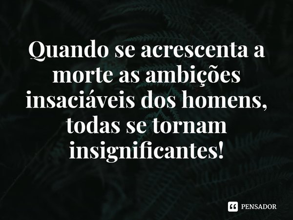 Quando se acrescenta a morte as ambições insaciáveis dos homens, todas se tornam insignificantes!... Frase de Rogerio Cerqueira Jr.