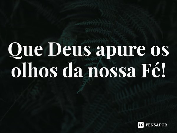 ⁠Que Deus apure os olhos da nossa Fé!... Frase de Rogerio Cerqueira Jr.