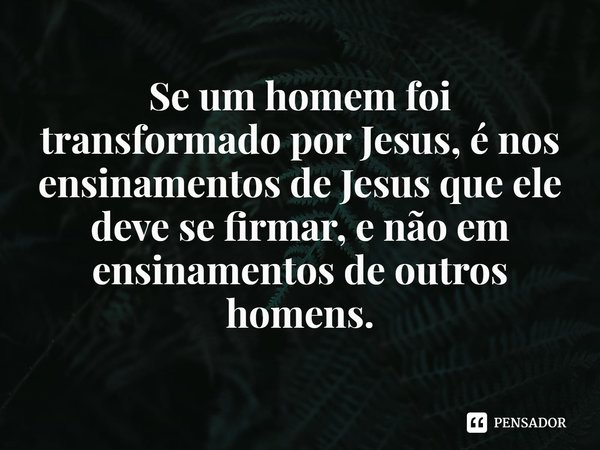 ⁠Se um homem foi transformado por Jesus, é nos ensinamentos de Jesus que ele deve se firmar, e não em ensinamentos de outros homens.... Frase de Rogerio Cerqueira Jr.