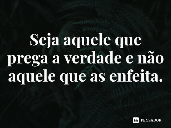 ⁠Seja aquele que prega a verdade e não aquele que as enfeita.... Frase de Rogerio Cerqueira Jr.