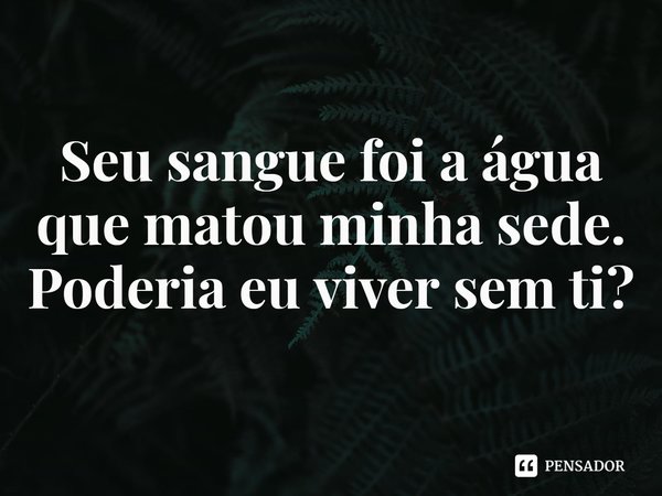 ⁠Seu sangue foi a água que matou minha sede. Poderia eu viver sem ti?... Frase de Rogerio Cerqueira Jr.