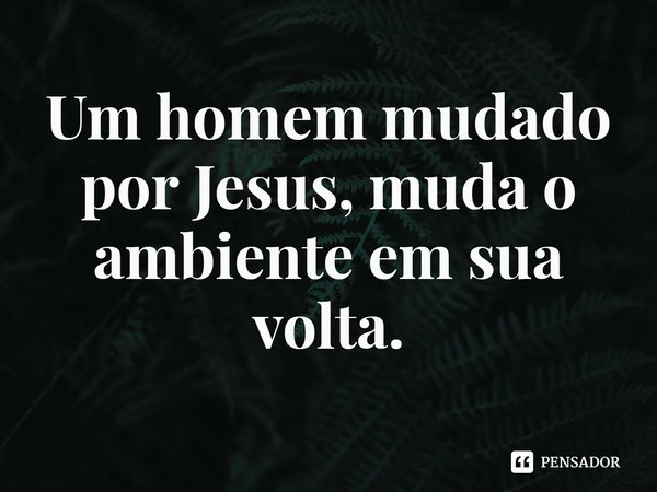 ⁠Um homem mudado por Jesus, muda o ambiente em sua volta.... Frase de Rogerio Cerqueira Jr.