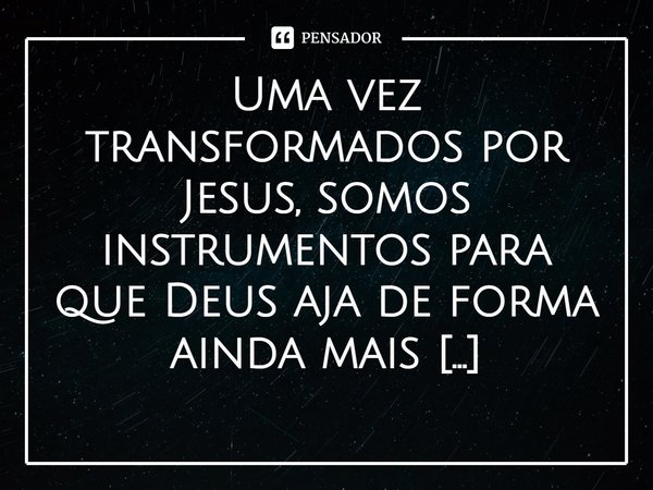 ⁠Uma vez transformados por Jesus, somos instrumentos para que Deus aja de forma ainda mais fervorosa na vida das pessoas.... Frase de Rogerio Cerqueira Jr.