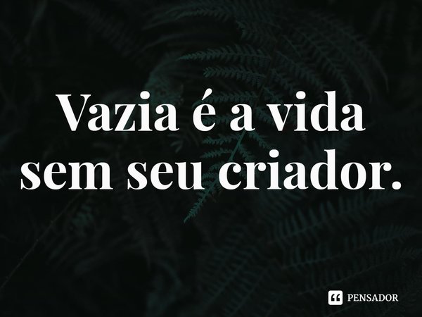 ⁠Vazia é a vida sem seu criador.... Frase de Rogerio Cerqueira Jr.