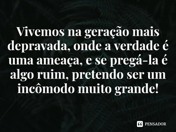 ⁠Vivemos na geração mais depravada, onde a verdade é uma ameaça, e se pregá-la é algo ruim, pretendo ser um incômodo muito grande!... Frase de Rogerio Cerqueira Jr.