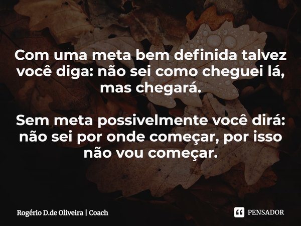 ⁠Com uma meta bem definida talvez você diga: não sei como cheguei lá, mas chegará. Sem meta possivelmente você dirá: não sei por onde começar, por isso não vou ... Frase de Rogério D.de Oliveira  Coach.
