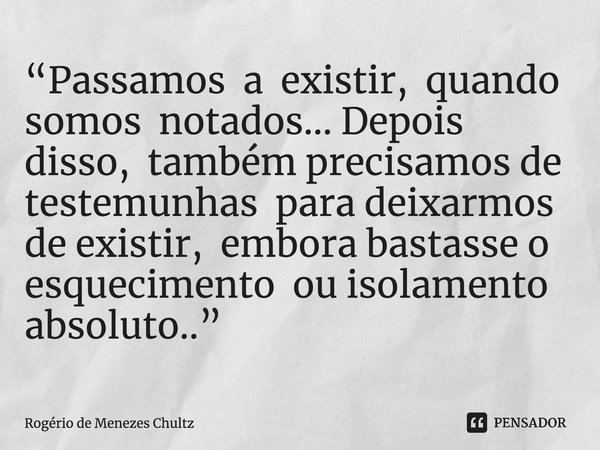 ⁠“Passamos a existir, quando somos notados... Depois disso, também precisamos de testemunhas para deixarmos de existir, embora bastasse o esquecimento ou isolam... Frase de Rogério de Menezes Chultz.