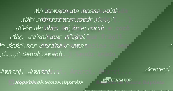 No começo de nossa vida Não oferecemos nada (...) Além de dor, mijo e cocô Mas, ainda que frágil Um bebê nos ensina o amor (...) Sendo amado. Amarei, Amarei, Am... Frase de Rogério de Souza Baptista.