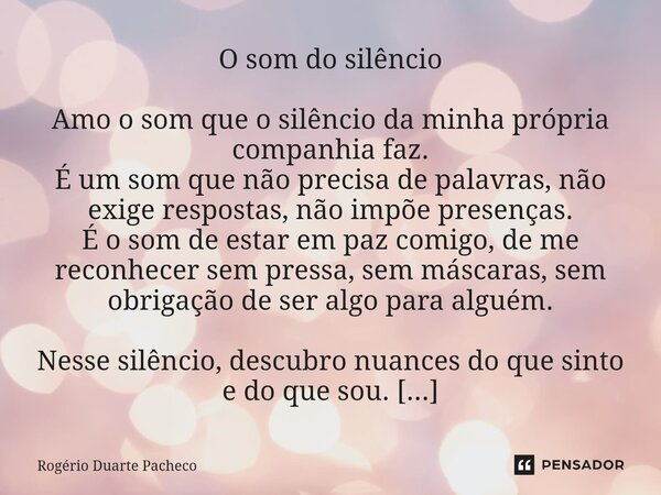 O som do silêncio Amo o som que o silêncio da minha própria companhia faz. É um som que não precisa de palavras, não exige respostas, não impõe presenças. É o ... Frase de Rogerio Duarte pacheco.