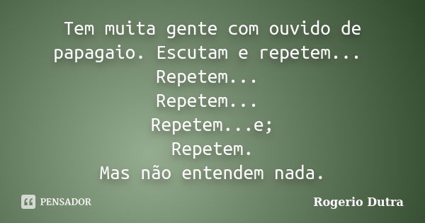 Tem muita gente com ouvido de papagaio. Escutam e repetem... Repetem... Repetem... Repetem...e; Repetem. Mas não entendem nada.... Frase de Rogerio Dutra.