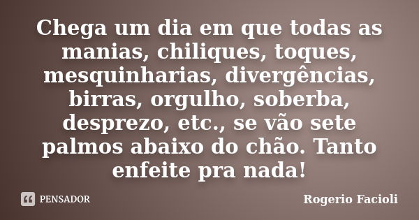 Chega um dia em que todas as manias, chiliques, toques, mesquinharias, divergências, birras, orgulho, soberba, desprezo, etc., se vão sete palmos abaixo do chão... Frase de Rogerio Facioli.