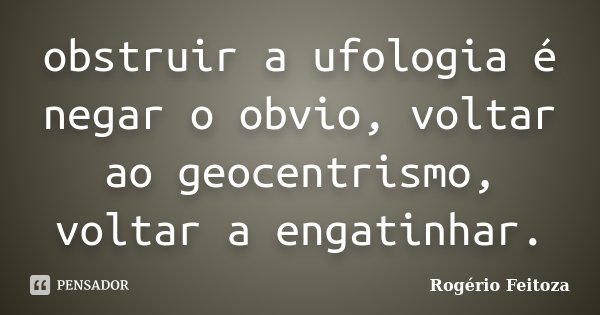obstruir a ufologia é negar o obvio, voltar ao geocentrismo, voltar a engatinhar.... Frase de Rogério Feitoza.