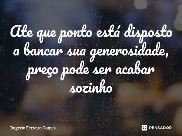 ⁠Ate que ponto está disposto a bancar sua generosidade, preço pode ser acabar sozinho... Frase de Rogerio Ferreira Gomes.