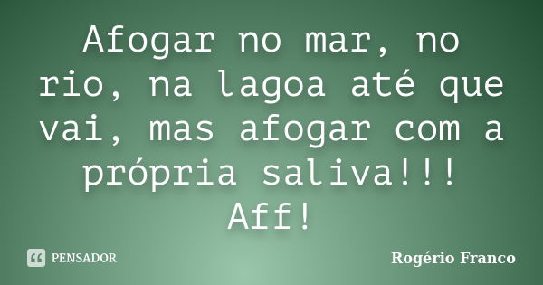 Afogar no mar, no rio, na lagoa até que vai, mas afogar com a própria saliva!!! Aff!... Frase de Rogério Franco.