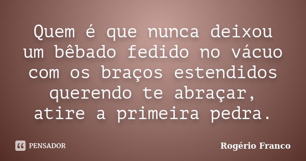 Quem é que nunca deixou um bêbado fedido no vácuo com os braços estendidos querendo te abraçar, atire a primeira pedra.... Frase de Rogério Franco.