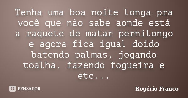 Tenha uma boa noite longa pra você que não sabe aonde está a raquete de matar pernilongo e agora fica igual doido batendo palmas, jogando toalha, fazendo foguei... Frase de Rogério Franco.