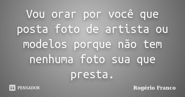 Vou orar por você que posta foto de artista ou modelos porque não tem nenhuma foto sua que presta.... Frase de Rogério Franco.