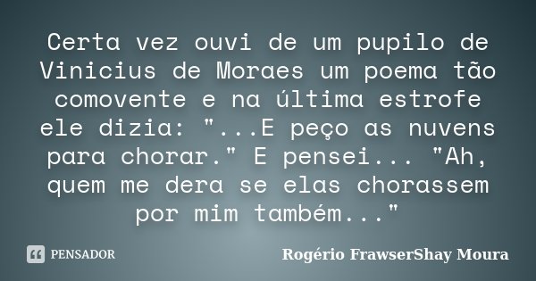 Certa vez ouvi de um pupilo de Vinicius de Moraes um poema tão comovente e na última estrofe ele dizia: "...E peço as nuvens para chorar." E pensei...... Frase de Rogério FrawserShay Moura.