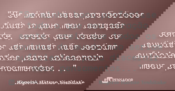 "Se minha boca proferisse tudo o que meu coração sente, creio que todos os ouvidos do mundo não seriam suficientes para discernir meus pensamentos..."... Frase de Rogério Hatsuo Yoshitake.