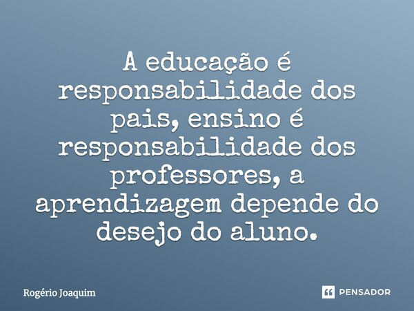 A educação é responsabilidade dos pais, ensino é responsabilidade dos professores, a aprendizagem depende do desejo do aluno.... Frase de Rogério Joaquim.