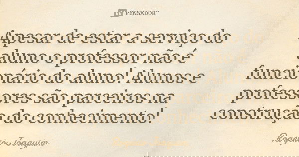 Apesar de estar a serviço do aluno o professor não é funcionário do aluno! Alunos e professores são parceiros na construção do conhecimento!... Frase de Rogério Joaquim.