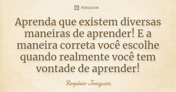 Aprenda que existem diversas maneiras de aprender! E a maneira correta você escolhe quando realmente você tem vontade de aprender!... Frase de Rogério Joaquim.