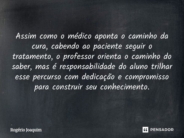 Assim como o médico aponta o caminho da cura, cabendo ao paciente seguir o tratamento, o professor orienta o caminho do saber, mas é responsabilidade do aluno ... Frase de Rogério Joaquim.