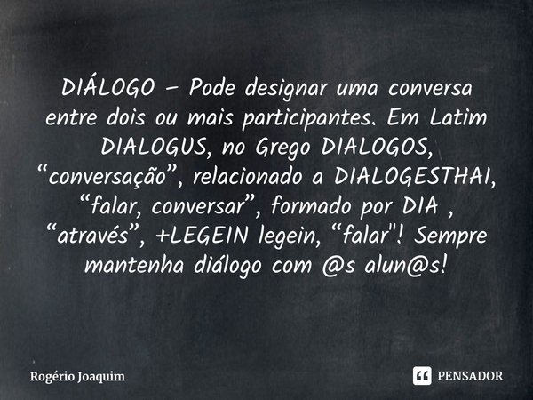DIÁLOGO – Pode designar uma conversa entre dois ou mais participantes. Em Latim DIALOGUS, no Grego DIALOGOS, “conversação”, relacionado a DIALOGESTHAI, “falar, ... Frase de Rogério Joaquim.