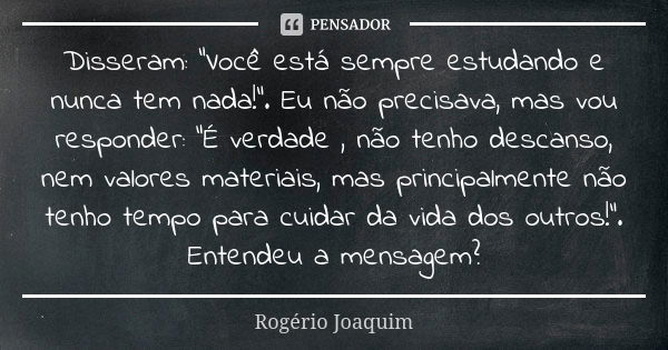 Disseram: "Você está sempre estudando e nunca tem nada!". Eu não precisava, mas vou responder: "É verdade , não tenho descanso, nem valores mater... Frase de Rogério Joaquim.