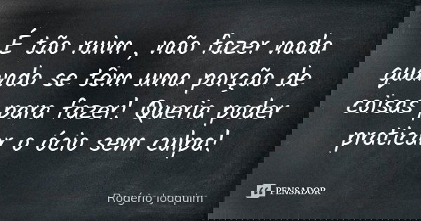 É tão ruim , não fazer nada quando se têm uma porção de coisas para fazer! Queria poder praticar o ócio sem culpa!... Frase de Rogério Joaquim.