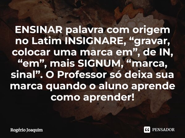 ENSINAR palavra com origem no Latim INSIGNARE, “gravar, colocar uma marca em”, de IN, “em”, mais SIGNUM, “marca, sinal”. O Professor só deixa sua marca quando o... Frase de Rogério Joaquim.