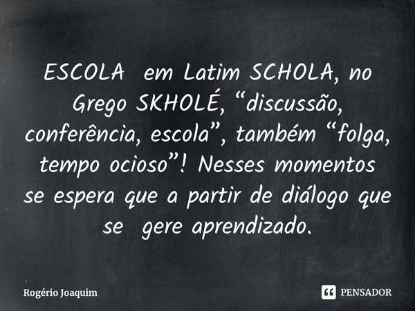 ⁠ESCOLA em Latim SCHOLA, no Grego SKHOLÉ, “discussão, conferência, escola”, também “folga, tempo ocioso”! Nessesmomentos se espera que a partir de diálogo que s... Frase de Rogério Joaquim.