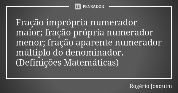 Fração imprópria numerador maior; fração própria numerador menor; fração aparente numerador múltiplo do denominador.(Definições Matemáticas)... Frase de Rogério Joaquim.