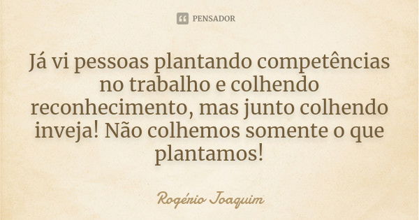 Já vi pessoas plantando competências no trabalho e colhendo reconhecimento, mas junto colhendo inveja! Não colhemos somente o que plantamos!... Frase de Rogério Joaquim.