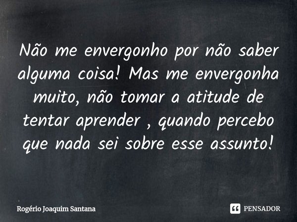 Não me envergonho por não saber alguma coisa! ⁠Mas me envergonha muito, não tomar a atitude de tentar aprender , quando percebo que nada sei sobre esse assunto!... Frase de Rogério Joaquim Santana.