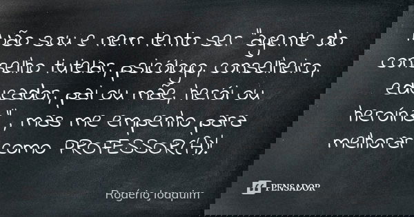 Não sou e nem tento ser "agente do conselho tutelar, psicólogo, conselheiro, educador, pai ou mãe, herói ou heroína" , mas me empenho para melhorar co... Frase de Rogério Joaquim.