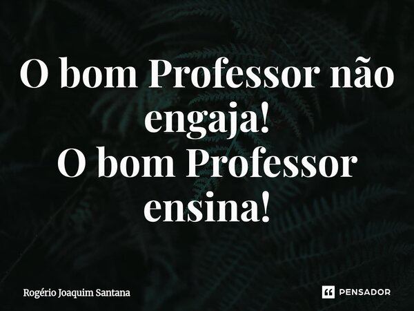 ⁠O bom Professor não engaja! O bom Professor ensina!... Frase de Rogério Joaquim Santana.
