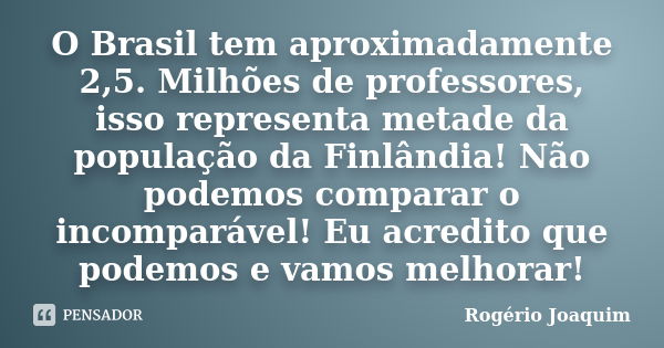 O Brasil tem aproximadamente 2,5. Milhões de professores, isso representa metade da população da Finlândia! Não podemos comparar o incomparável! Eu acredito que... Frase de Rogério Joaquim.