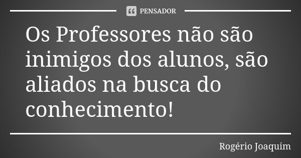 Os Professores não são inimigos dos alunos, são aliados na busca do conhecimento!... Frase de Rogério Joaquim.