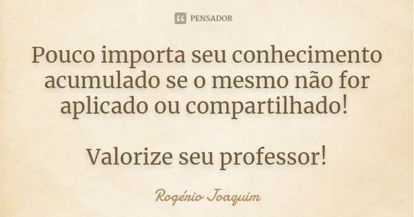 Pouco importa seu conhecimento acumulado se o mesmo não for aplicado ou compartilhado! Valorize seu professor!... Frase de Rogério Joaquim.