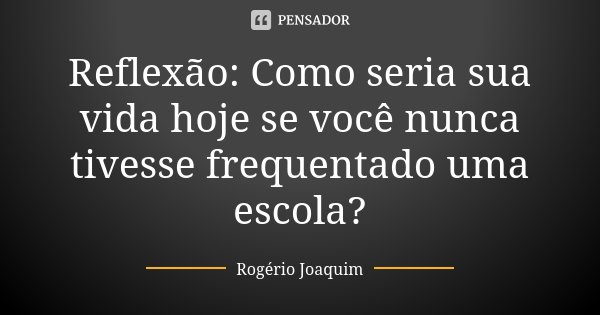 Reflexão: Como seria sua vida hoje se você nunca tivesse frequentado uma escola?... Frase de Rogério Joaquim.