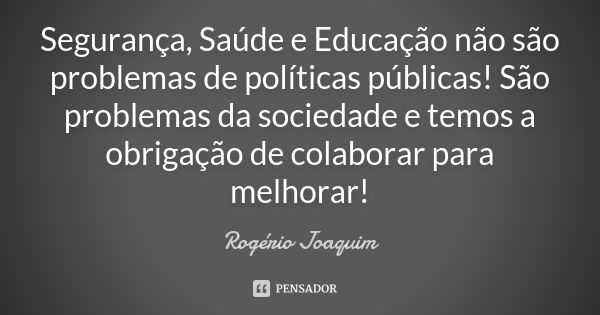 Segurança, Saúde e Educação não são problemas de políticas públicas! São problemas da sociedade e temos a obrigação de colaborar para melhorar!... Frase de Rogério Joaquim.