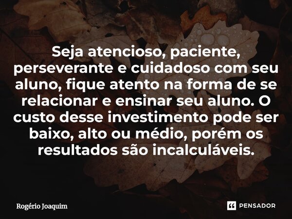 ⁠Seja atencioso, paciente, perseverante e cuidadoso com seu aluno, fique atento na forma de se relacionar e ensinar seu aluno. O custo desse investimento pode s... Frase de Rogério Joaquim.