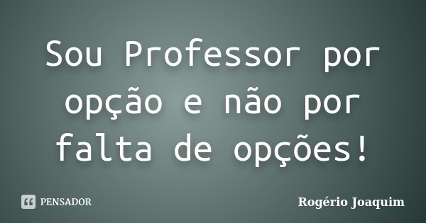 Sou Professor por opção e não por falta de opções!... Frase de Rogério Joaquim.