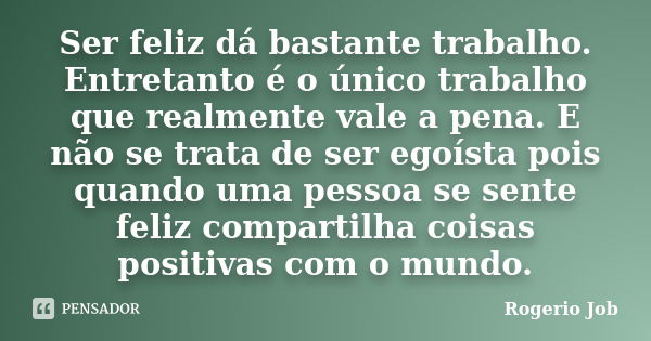 Ser feliz dá bastante trabalho. Entretanto é o único trabalho que realmente vale a pena. E não se trata de ser egoísta pois quando uma pessoa se sente feliz com... Frase de Rogerio Job.